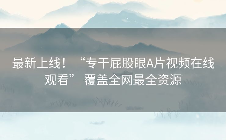 最新上线!“专干屁股眼A片视频在线观看” 覆盖全网最全资源 最新上线!“专干屁股眼A片视频在线观看” 覆盖全网最全资源
