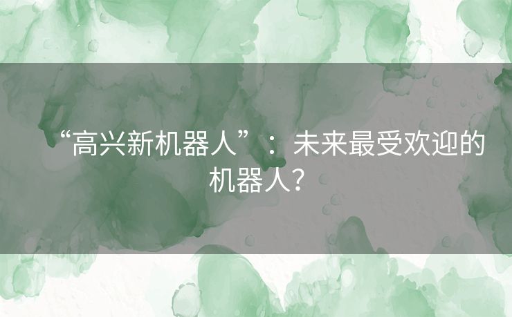 “高兴新机器人”：未来最受欢迎的机器人？