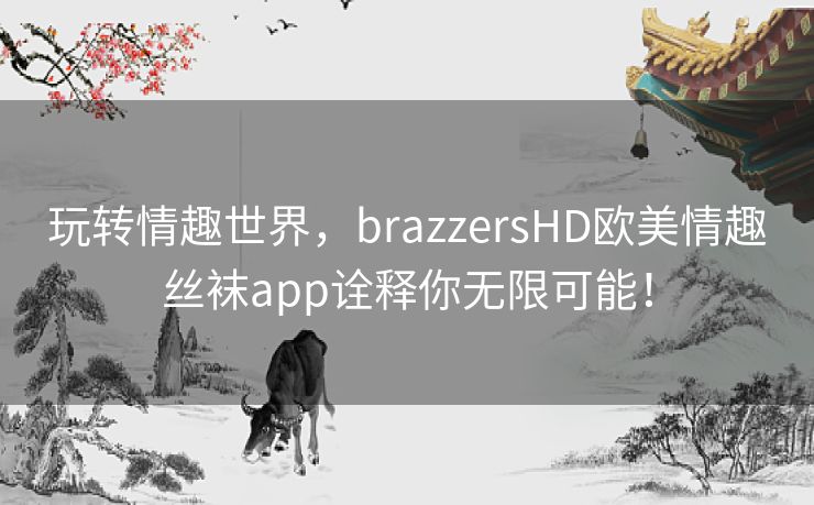玩转情趣世界,brazzersHD欧美情趣丝袜app诠释你无限可能! 玩转情趣世界,brazzersHD欧美情趣丝袜app诠释你无限可能!