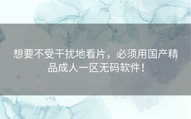 想要不受干扰地看片，必须用国产精品成人一区无码软件！