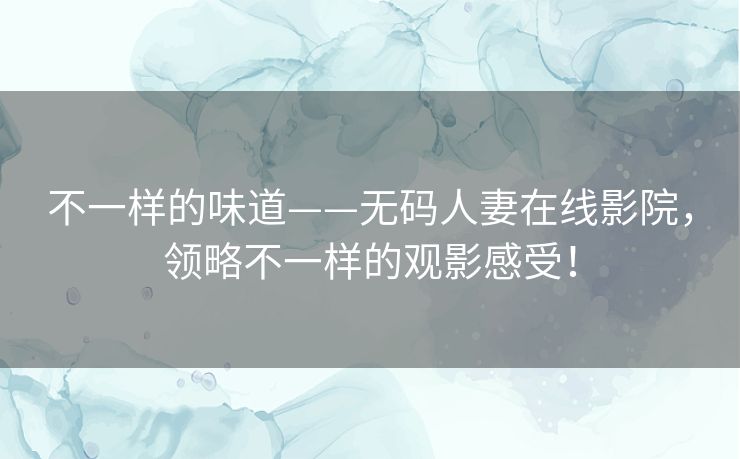 不一样的味道——无码人妻在线影院，领略不一样的观影感受！