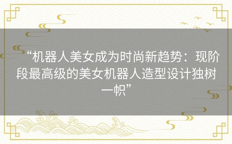 “机器人美女成为时尚新趋势：现阶段最高级的美女机器人造型设计独树一帜”