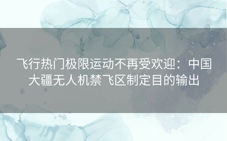 飞行热门极限运动不再受欢迎：中国大疆无人机禁飞区制定目的输出