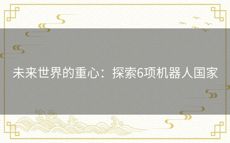 未来世界的重心:探索6项机器人国家 未来世界的重心:探索6项机器人国家
