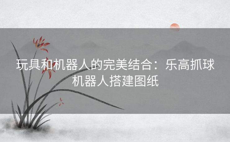 玩具和机器人的完美结合：乐高抓球机器人搭建图纸