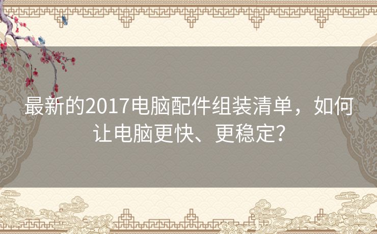 最新的2017电脑配件组装清单,如何让电脑更快、更稳定? 最新的2017电脑配件组装清单,如何让电脑更快、更稳定?