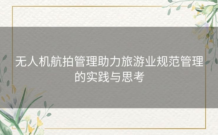 无人机航拍管理助力旅游业规范管理的实践与思考 无人机航拍管理助力旅游业规范管理的实践与思考