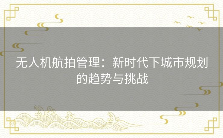 无人机航拍管理：新时代下城市规划的趋势与挑战