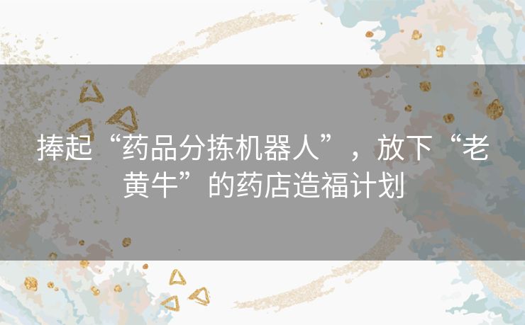 捧起“药品分拣机器人”，放下“老黄牛”的药店造福计划