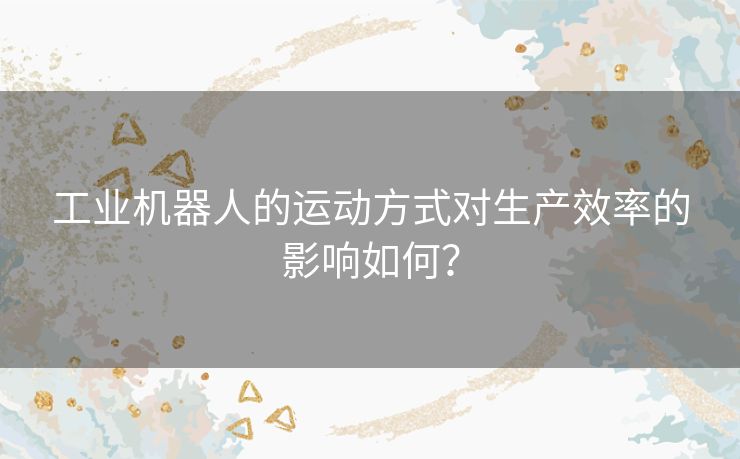 工业机器人的运动方式对生产效率的影响如何？