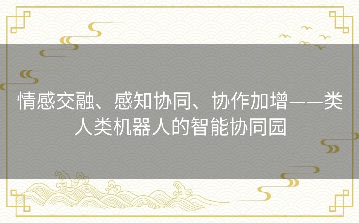 情感交融、感知协同、协作加增——类人类机器人的智能协同园