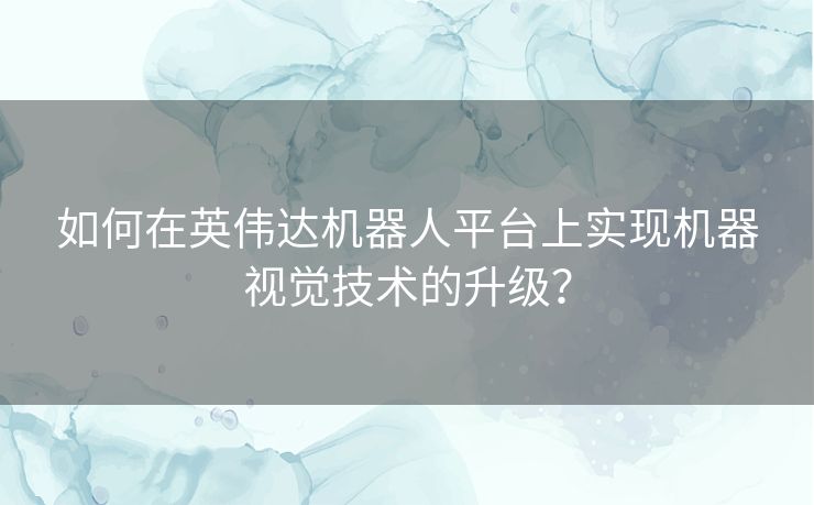 如何在英伟达机器人平台上实现机器视觉技术的升级？