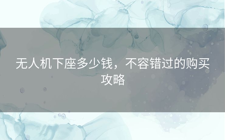 无人机下座多少钱,不容错过的购买攻略 无人机下座多少钱,不容错过的购买攻略