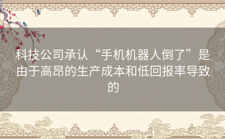 科技公司承认“手机机器人倒了”是由于高昂的生产成本和低回报率导致的 科技公司承认“手机机器人倒了”是由于高昂的生产成本和低回报率导致的