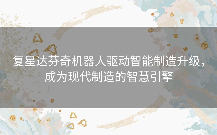 复星达芬奇机器人驱动智能制造升级,成为现代制造的智慧引擎 复星达芬奇机器人驱动智能制造升级,成为现代制造的智慧引擎