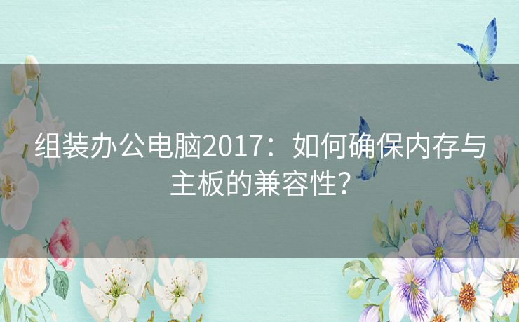 组装办公电脑2017：如何确保内存与主板的兼容性？