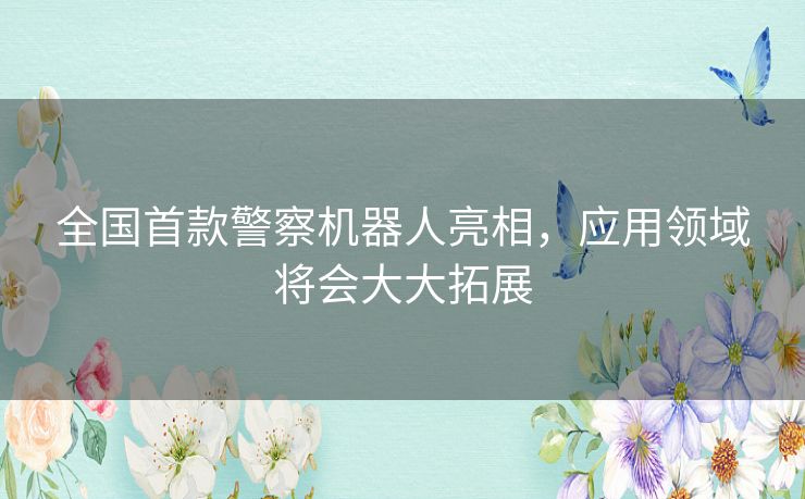 全国首款警察机器人亮相，应用领域将会大大拓展