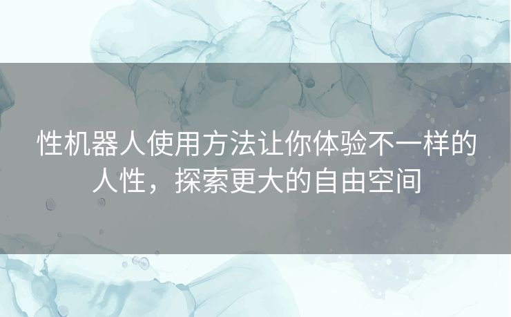 性机器人使用方法让你体验不一样的人性，探索更大的自由空间