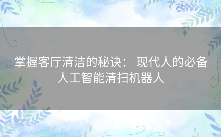 掌握客厅清洁的秘诀： 现代人的必备人工智能清扫机器人