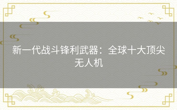 新一代战斗锋利武器：全球十大顶尖无人机