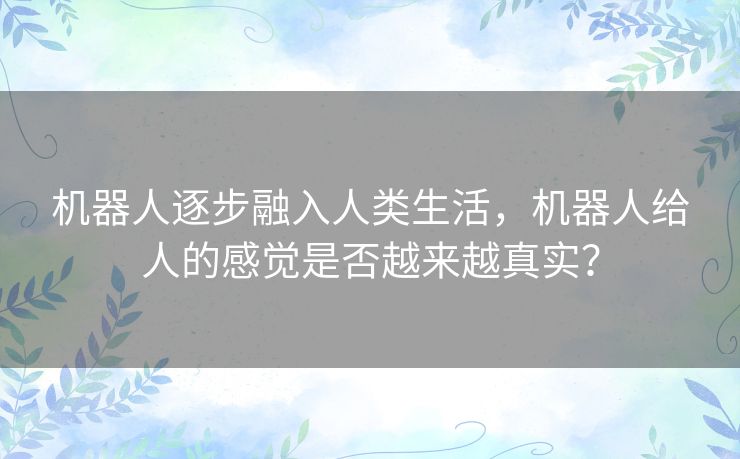 机器人逐步融入人类生活,机器人给人的感觉是否越来越真实? 机器人逐步融入人类生活,机器人给人的感觉是否越来越真实?