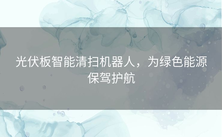 光伏板智能清扫机器人，为绿色能源保驾护航