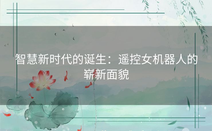 智慧新时代的诞生:遥控女机器人的崭新面貌 智慧新时代的诞生:遥控女机器人的崭新面貌