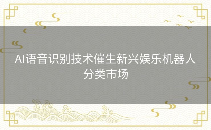 AI语音识别技术催生新兴娱乐机器人分类市场