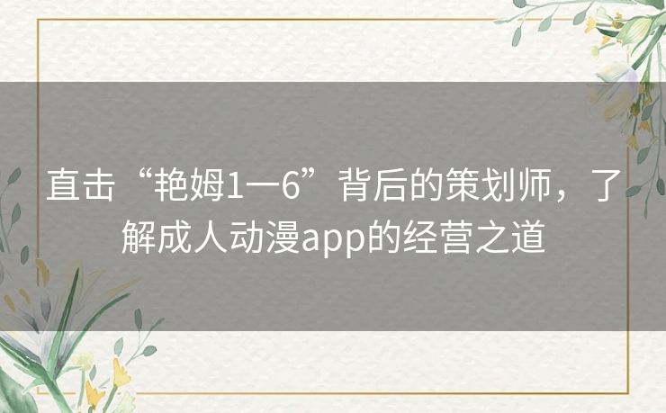 直击“艳姆1一6”背后的策划师,了解成人动漫app的经营之道 直击“艳姆1一6”背后的策划师,了解成人动漫app的经营之道