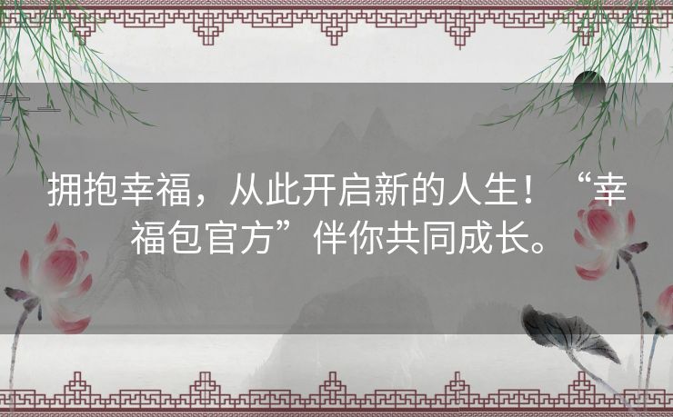 拥抱幸福，从此开启新的人生！“幸福包官方”伴你共同成长。