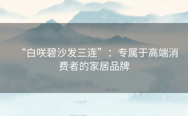 “白咲碧沙发三连”：专属于高端消费者的家居品牌