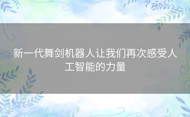 新一代舞剑机器人让我们再次感受人工智能的力量 新一代舞剑机器人让我们再次感受人工智能的力量
