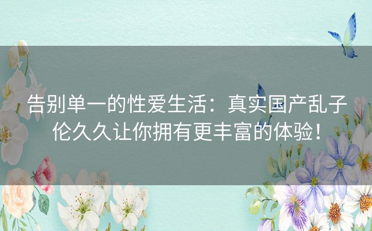 告别单一的性爱生活：真实国产乱子伦久久让你拥有更丰富的体验！