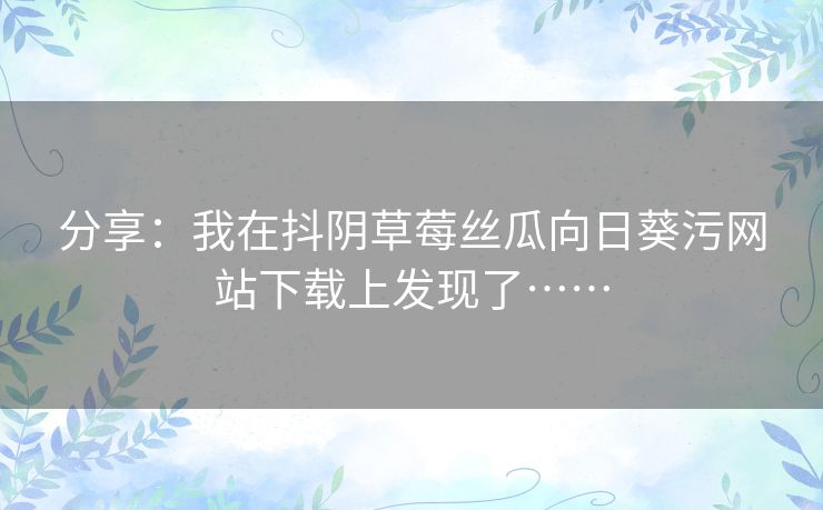 分享:我在抖阴草莓丝瓜向日葵污网站下载上发现了…… 分享:我在抖阴草莓丝瓜向日葵污网站下载上发现了……