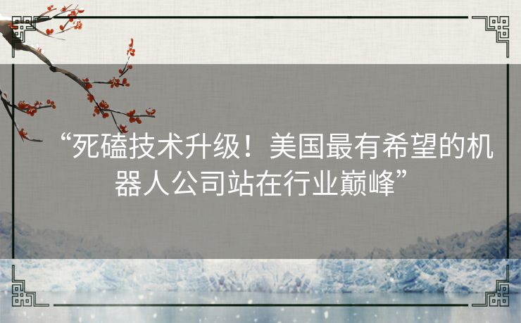 “死磕技术升级!美国最有希望的机器人公司站在行业巅峰” “死磕技术升级!美国最有希望的机器人公司站在行业巅峰”