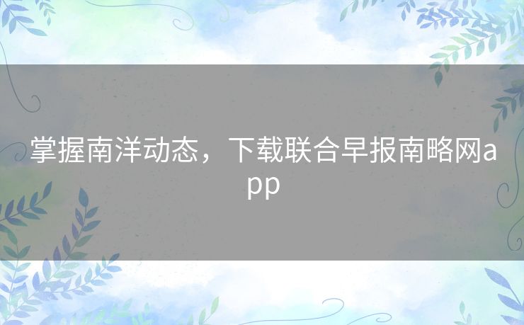 掌握南洋动态，下载联合早报南略网app