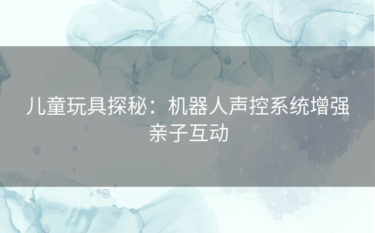 儿童玩具探秘:机器人声控系统增强亲子互动 儿童玩具探秘:机器人声控系统增强亲子互动
