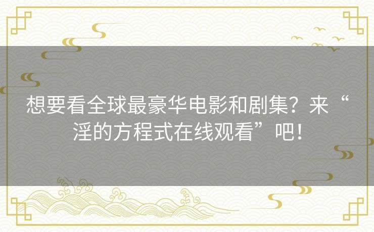 想要看全球最豪华电影和剧集？来“淫的方程式在线观看”吧！