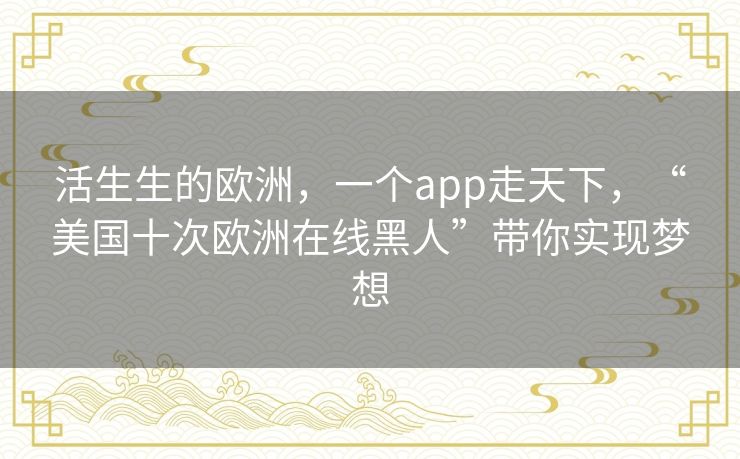 活生生的欧洲,一个app走天下,“美国十次欧洲在线黑人”带你实现梦想 活生生的欧洲,一个app走天下,“美国十次欧洲在线黑人”带你实现梦想