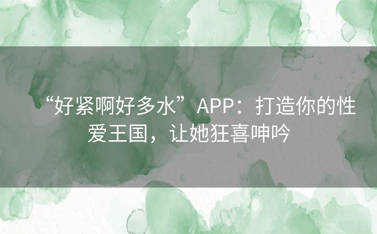 “好紧啊好多水”APP:打造你的性爱王国,让她狂喜呻吟 “好紧啊好多水”APP:打造你的性爱王国,让她狂喜呻吟