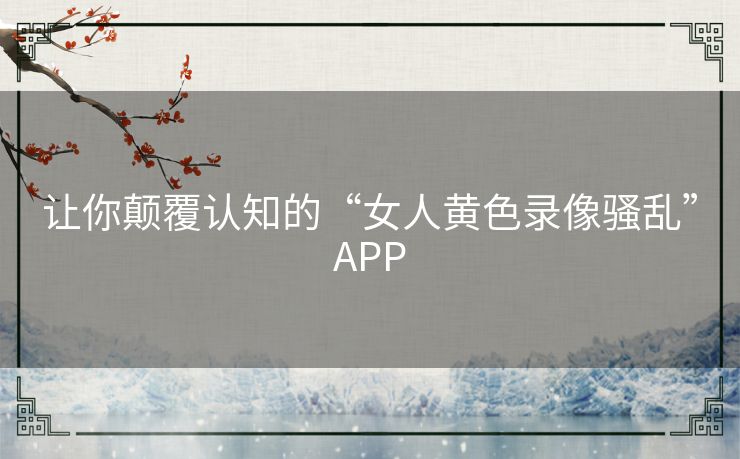 让你颠覆认知的“女人黄色录像骚乱”APP