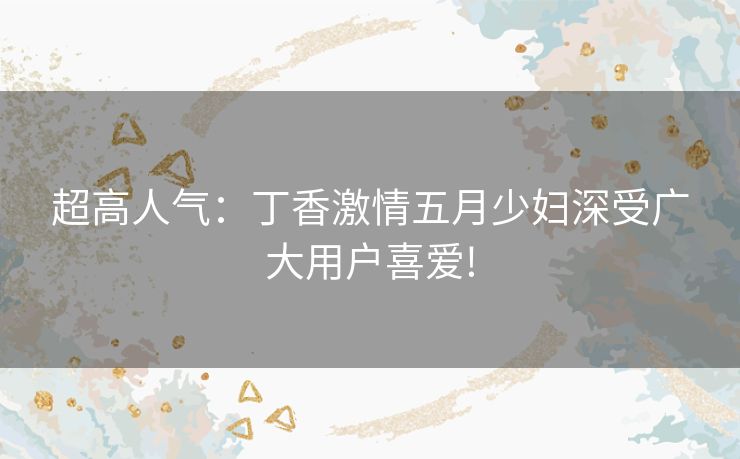 超高人气:丁香激情五月少妇深受广大用户喜爱! 超高人气:丁香激情五月少妇深受广大用户喜爱!