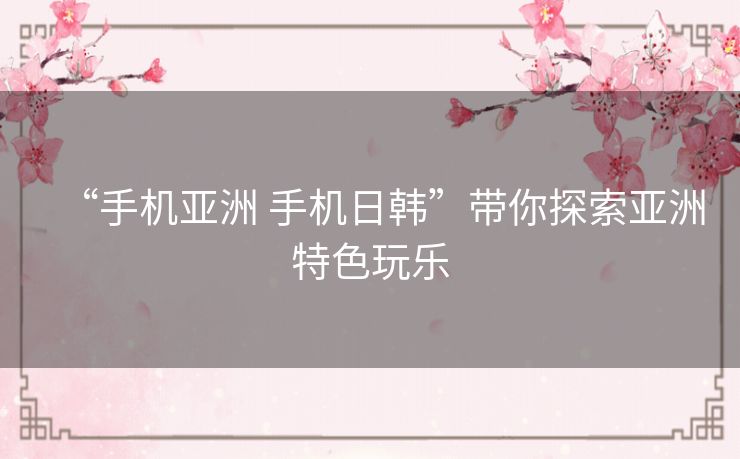 “手机亚洲 手机日韩”带你探索亚洲特色玩乐