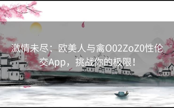 激情未尽：欧美人与禽O02ZoZ0性伦交App，挑战你的极限！