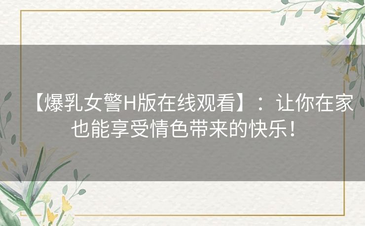 【爆乳女警H版在线观看】：让你在家也能享受情色带来的快乐！