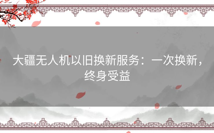 大疆无人机以旧换新服务：一次换新，终身受益
