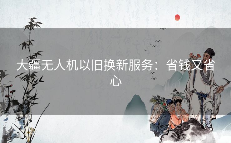 大疆无人机以旧换新服务:省钱又省心 大疆无人机以旧换新服务:省钱又省心