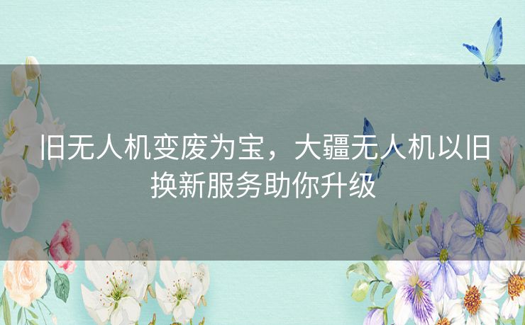 旧无人机变废为宝，大疆无人机以旧换新服务助你升级