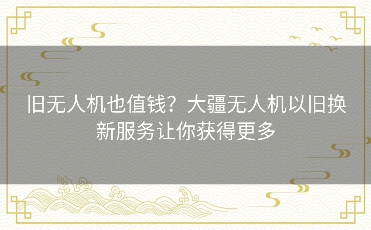 旧无人机也值钱？大疆无人机以旧换新服务让你获得更多