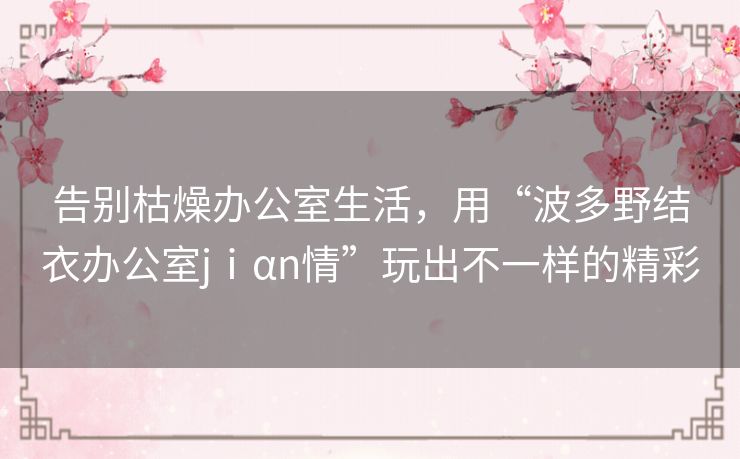 告别枯燥办公室生活,用“波多野结衣办公室jⅰαn情”玩出不一样的精彩 告别枯燥办公室生活,用“波多野结衣办公室jⅰαn情”玩出不一样的精彩